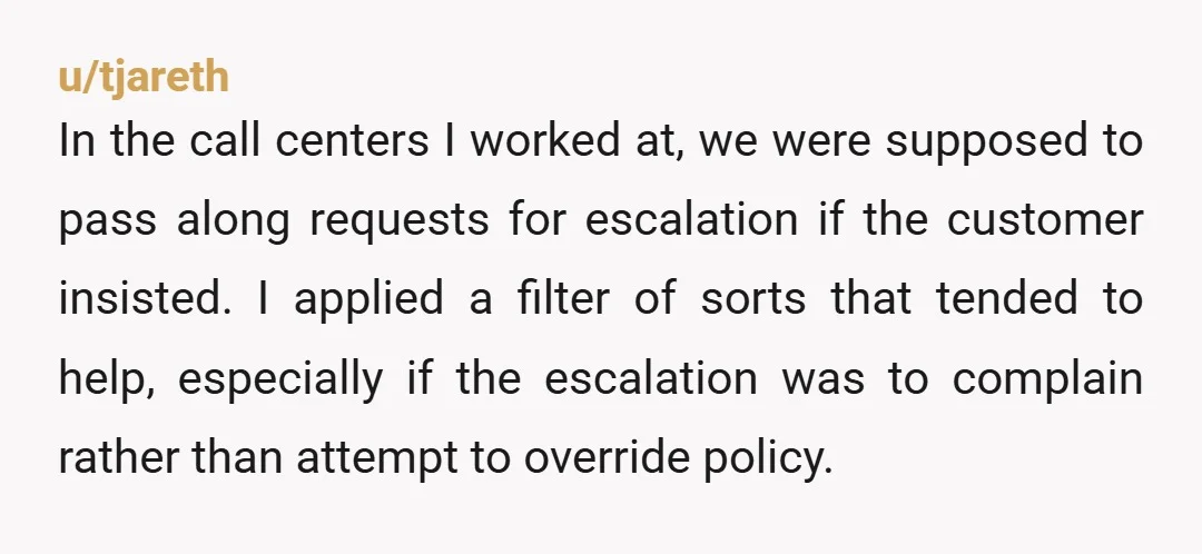 u/tjareth In the call centers I worked at, we were supposed to pass along requests for escalation if the customer insisted. I applied a filter of sorts that tended to...