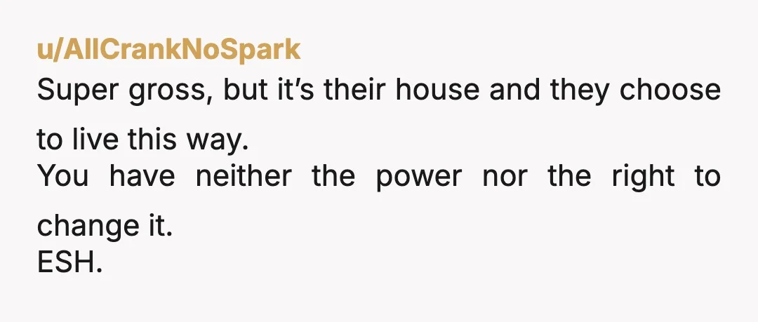 u/AllCrankNoSpark
Super gross, but it’s their house and they choose to live this way.
You have neither the power nor the right to change it.
ESH.