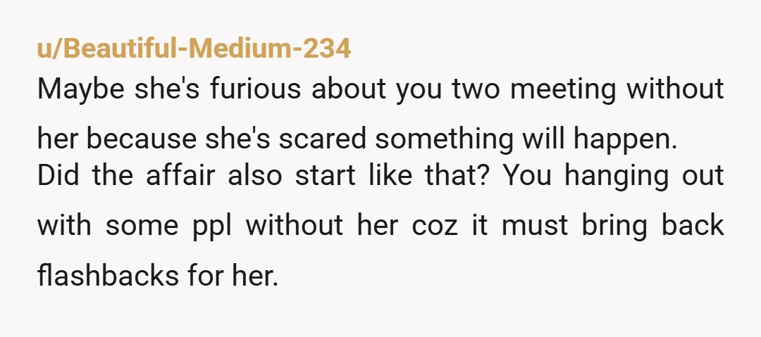 u/Beautiful-Medium-234 Maybe she's furious about you two meeting without her because she's scared something will happen. Did the affair also start like that? You hanging out with some ppl without...