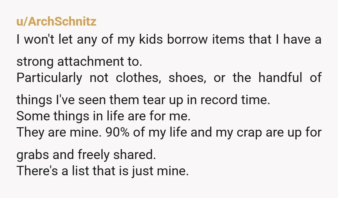 u/ArchSchnitz I won't let any of my kids borrow items that I have a strong attachment to. Particularly not clothes, shoes, or the handful of things I've seen them tear...
