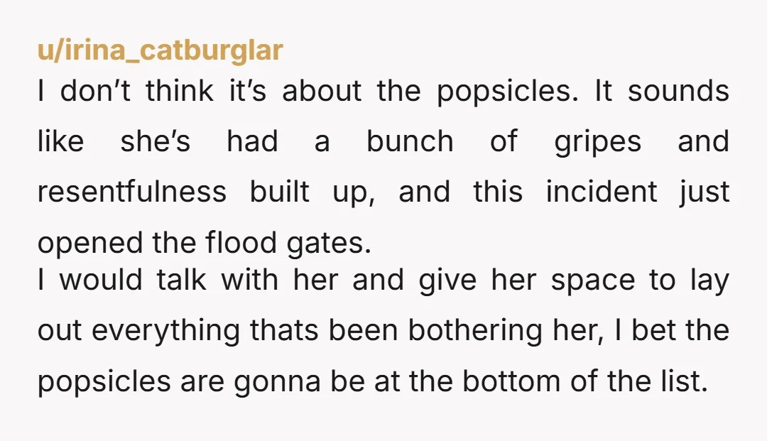 u/irina_catburglar I don’t think it’s about the popsicles. It sounds like she’s had a bunch of gripes and resentfulness built up, and this incident just opened the flood gates. I...