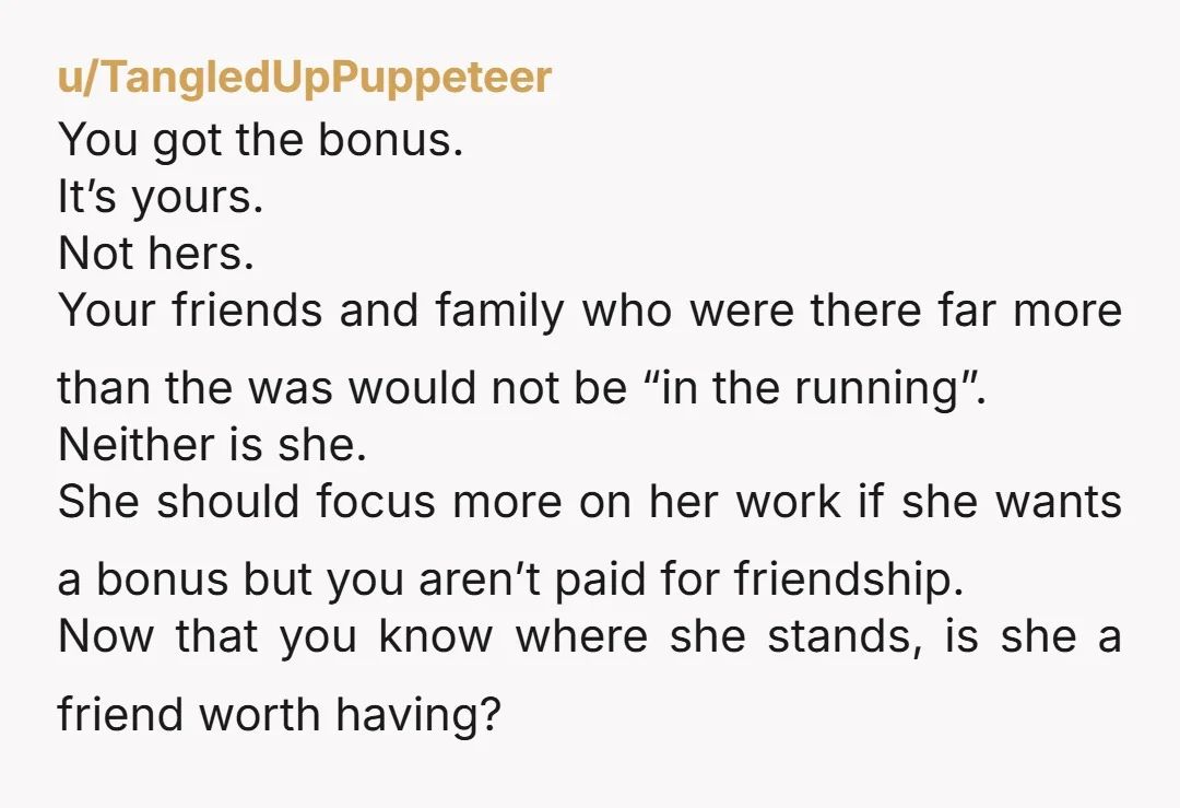 u/TangledUpPuppeteer You got the bonus. It’s yours. Not hers. Your friends and family who were there far more than the was would not be “in the running”. Neither is she....