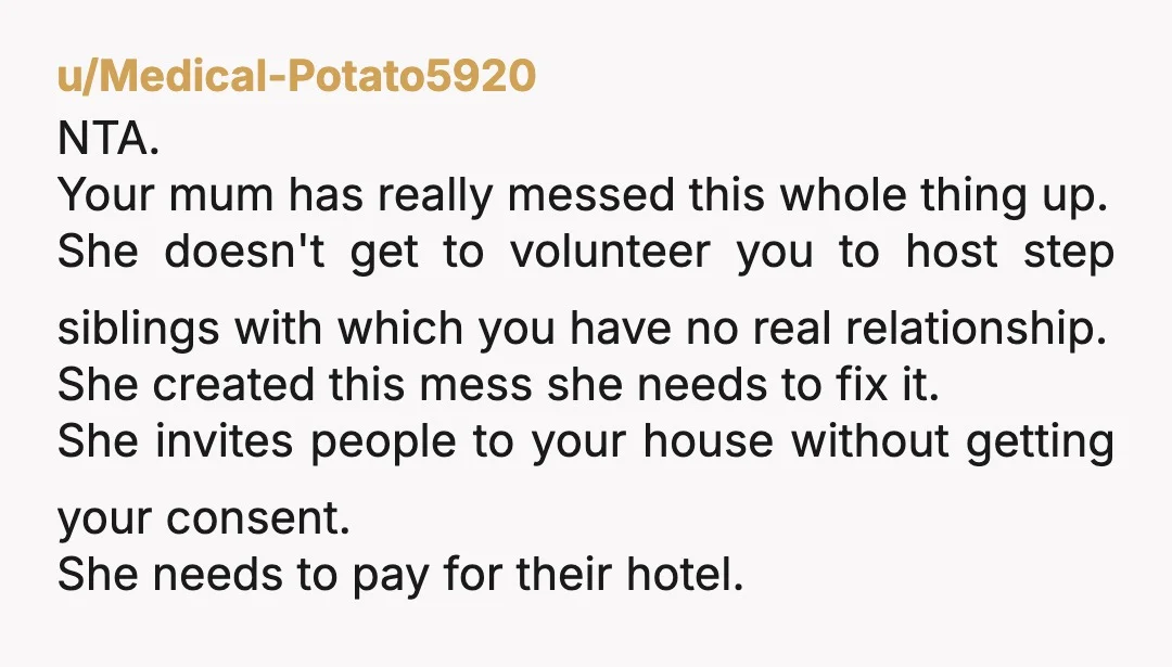 u/Medical-Potato5920 NTA. Your mum has really messed this whole thing up. She doesn't get to volunteer you to host step siblings with which you have no real relationship. She created...