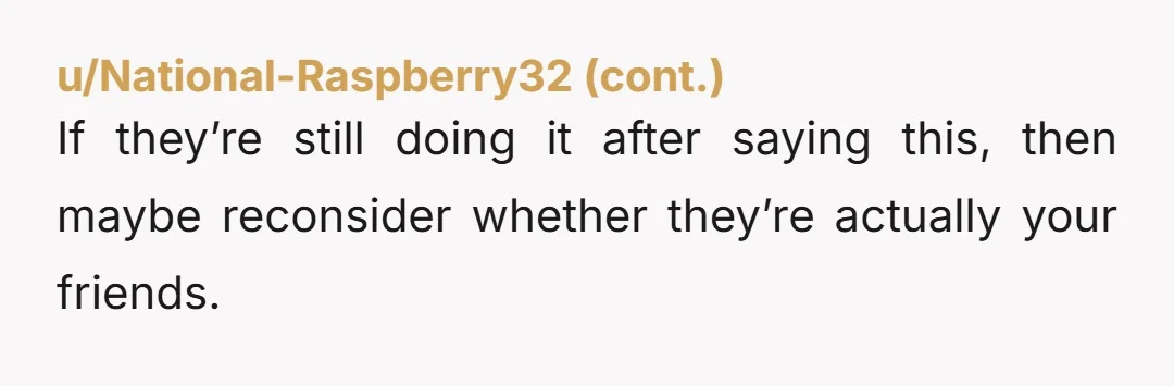 u/Suspicious_Tell3963
I bet their tune would change real quick if THEY were the one being picked on.
Because they’re not, it’s funny and no big deal