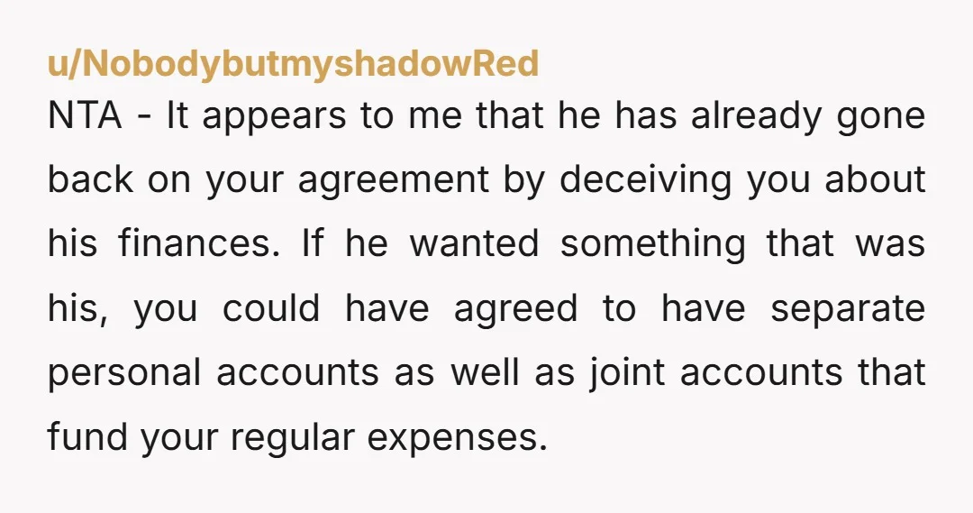 u/NobodybutmyshadowRed NTA - It appears to me that he has already gone back on your agreement by deceiving you about his finances. If he wanted something that was his, you...