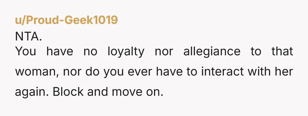 u/Proud-Geek1019 NTA. You have no loyalty nor allegiance to that woman, nor do you ever have to interact with her again. Block and move on.