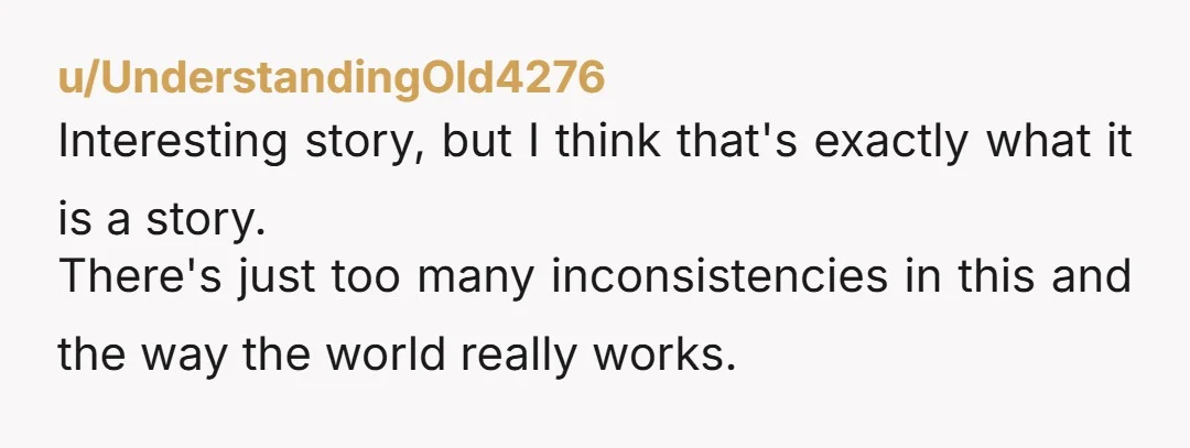 u/UnderstandingOld4276 Interesting story, but I think that's exactly what it is a story. There's just too many inconsistencies in this and the way the world really works. As noted by...