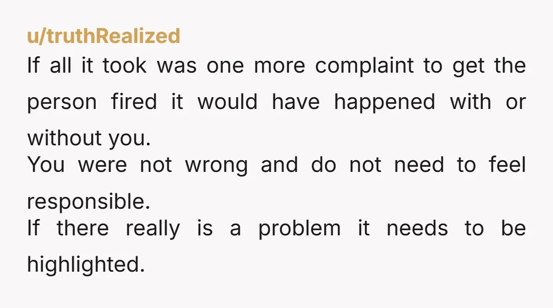 u/truthRealized If all it took was one more complaint to get the person fired it would have happened with or without you. You were not wrong and do not need...