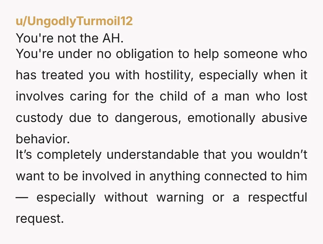 u/UngodlyTurmoil12 You're not the AH. You're under no obligation to help someone who has treated you with hostility, especially when it involves caring for the child of a man who...