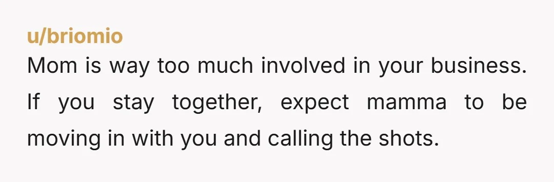 u/briomio Mom is way too much involved in your business. If you stay together, expect mamma to be moving in with you and calling the shots.