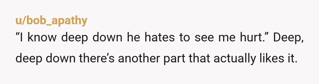 u/bob_apathy “I know deep down he hates to see me hurt.” Deep, deep down there’s another part that actually likes it.