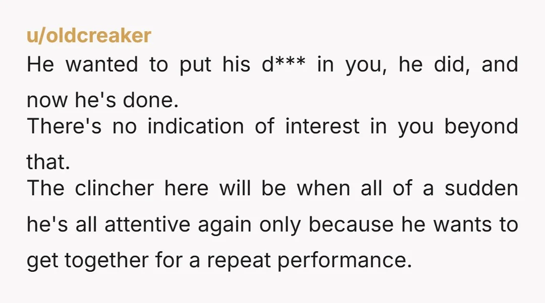 u/oldcreaker He wanted to put his d*** in you, he did, and now he's done. There's no indication of interest in you beyond that.  The clincher here will be when...