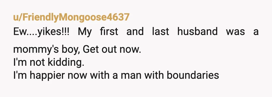 u/FriendlyMongoose4637
Ew....yikes!!! My first and last husband was a mommy's boy, Get out now.
I'm not kidding.
I'm happier now with a man with boundaries