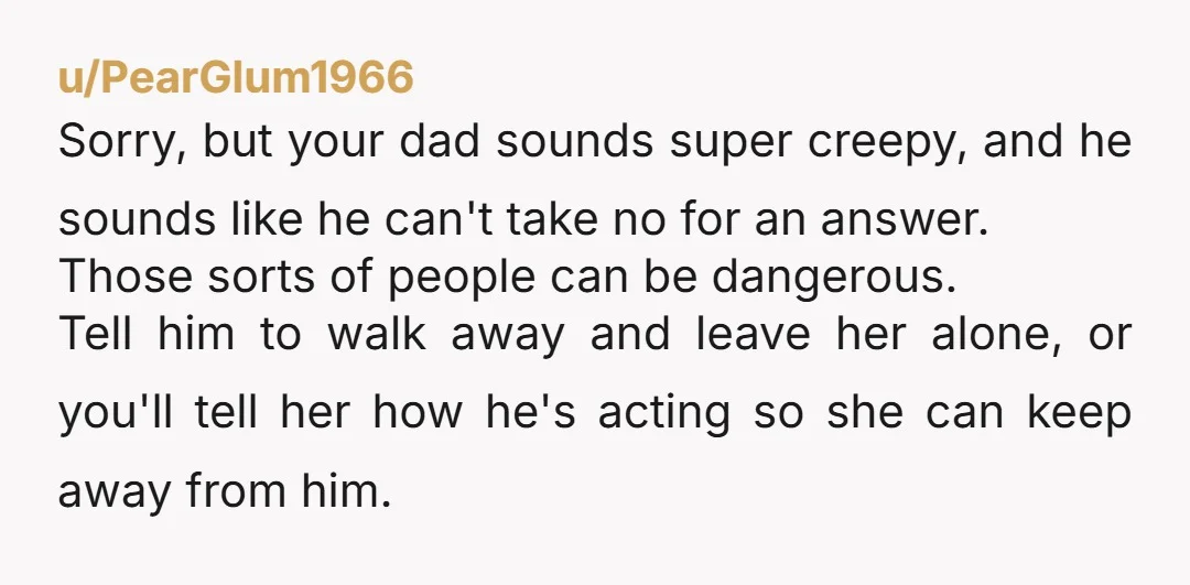 u/PearGlum1966 Sorry, but your dad sounds super creepy, and he sounds like he can't take no for an answer. Those sorts of people can be dangerous. Tell him to walk...