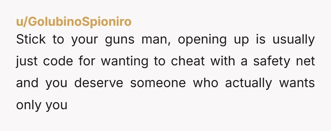 u/GolubinoSpioniro
Stick to your guns man, opening up is usually just code for wanting to cheat with a safety net and you deserve someone who actually wants only you