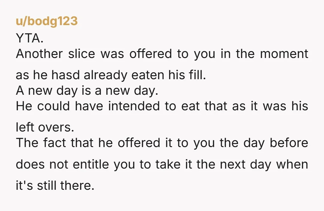 u/bodg123 YTA. Another slice was offered to you in the moment as he hasd already eaten his fill. A new day is a new day. He could have intended to...