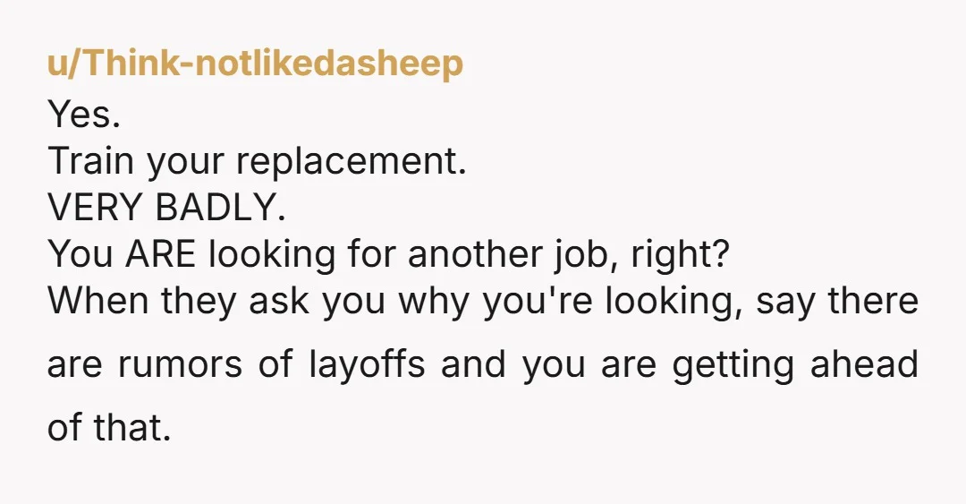 u/Select_Draw3385 I would refuse to train them. They’re going to fire you anyway. “Sorry. That’s not on my list of responsibilities.” And then ask them why they’d want you to...
