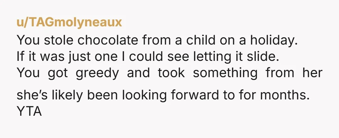u/TAGmolyneaux You stole chocolate from a child on a holiday. If it was just one I could see letting it slide. You got greedy and took something from her she’s...
