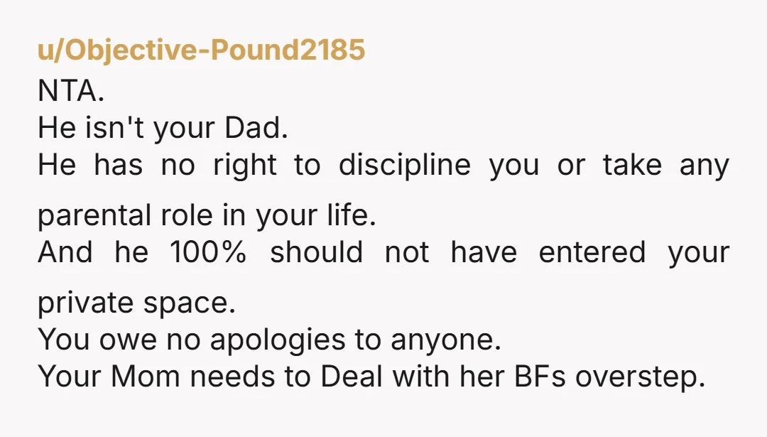 u/Objective-Pound2185 NTA. He isn't your Dad. He has no right to discipline you or take any parental role in your life. And he 100% should not have entered your private...