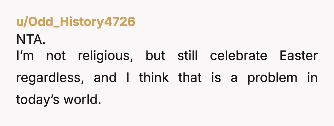u/Odd_History4726
NTA.
I’m not religious, but still celebrate Easter regardless, and I think that is a problem in today’s world.