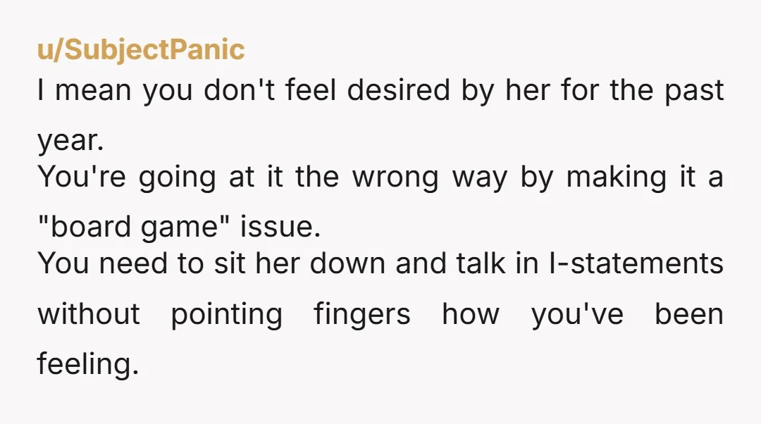 u/SubjectPanic I mean you don't feel desired by her for the past year. You're going at it the wrong way by making it a "board game" issue. You need to...