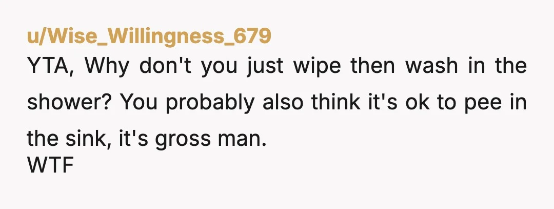 u/Wise_Willingness_679
YTA, Why don't you just wipe then wash in the shower? You probably also think it's ok to pee in the sink, it's gross man.
WTF
