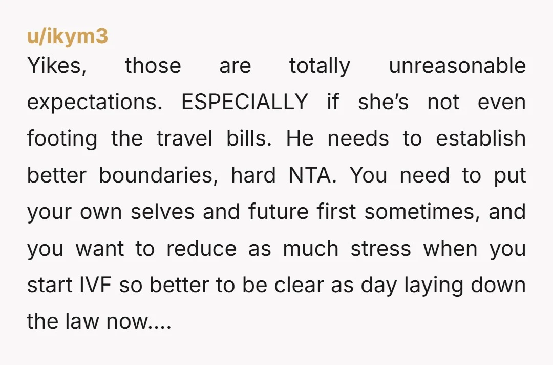 u/ikym3 Yikes, those are totally unreasonable expectations. ESPECIALLY if she’s not even footing the travel bills. He needs to establish better boundaries, hard NTA. You need to put your own...