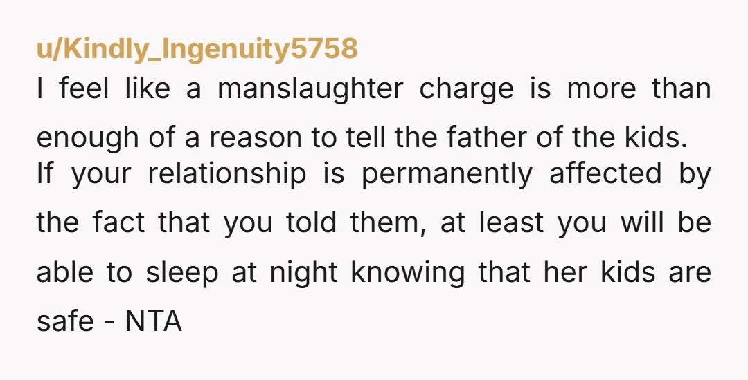 u/Kindly_Ingenuity5758 I feel like a manslaughter charge is more than enough of a reason to tell the father of the kids. If your relationship is permanently affected by the fact...