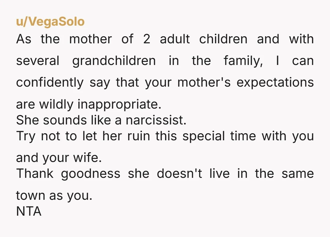 u/VegaSolo As the mother of 2 adult children and with several grandchildren in the family, I can confidently say that your mother's expectations are wildly inappropriate. She sounds like a...