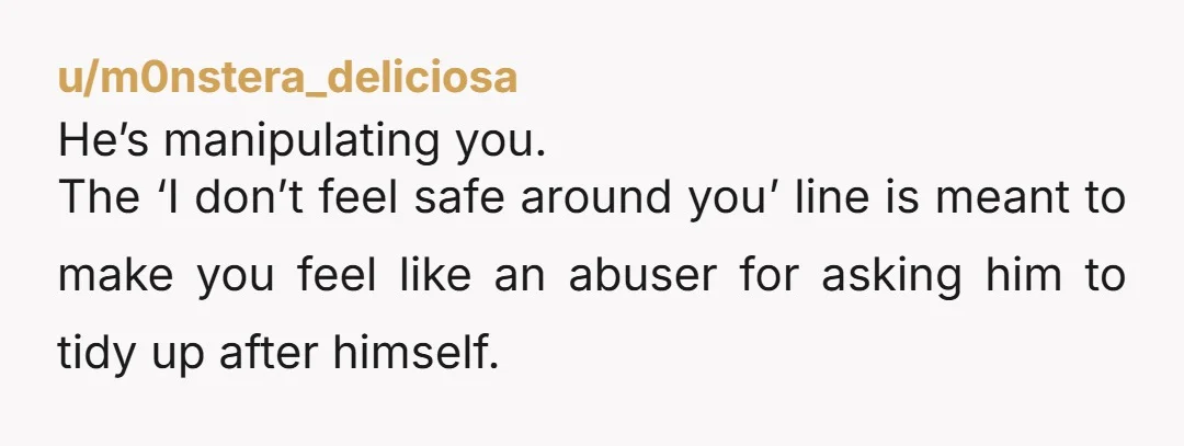 u/m0nstera_deliciosa
He’s manipulating you.
The ‘I don’t feel safe around you’ line is meant to make you feel like an abuser for asking him to tidy up after himself.