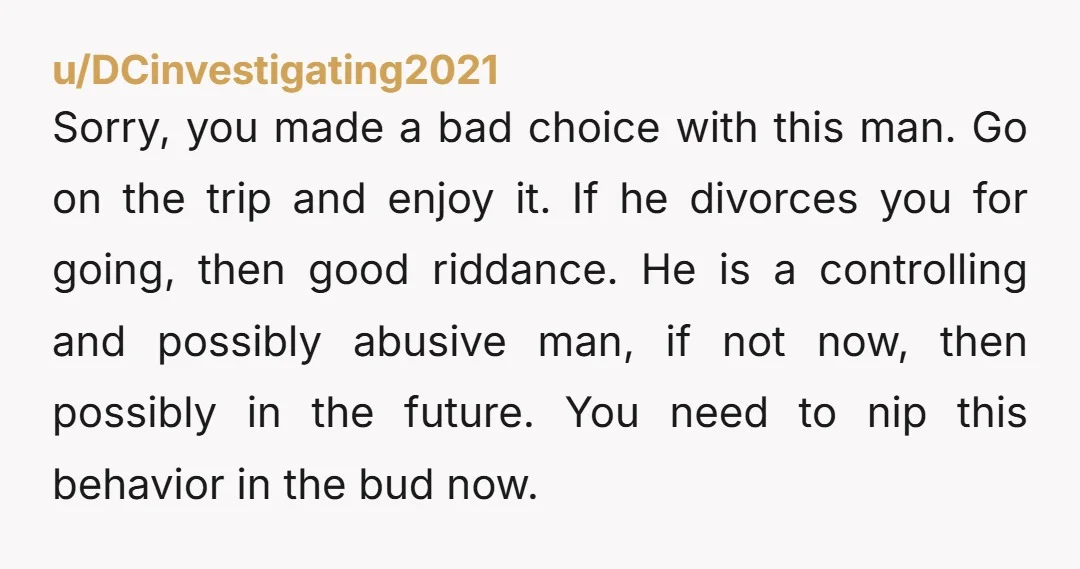 u/DCinvestigating2021 Sorry, you made a bad choice with this man. Go on the trip and enjoy it. If he divorces you for going, then good riddance. He is a controlling...