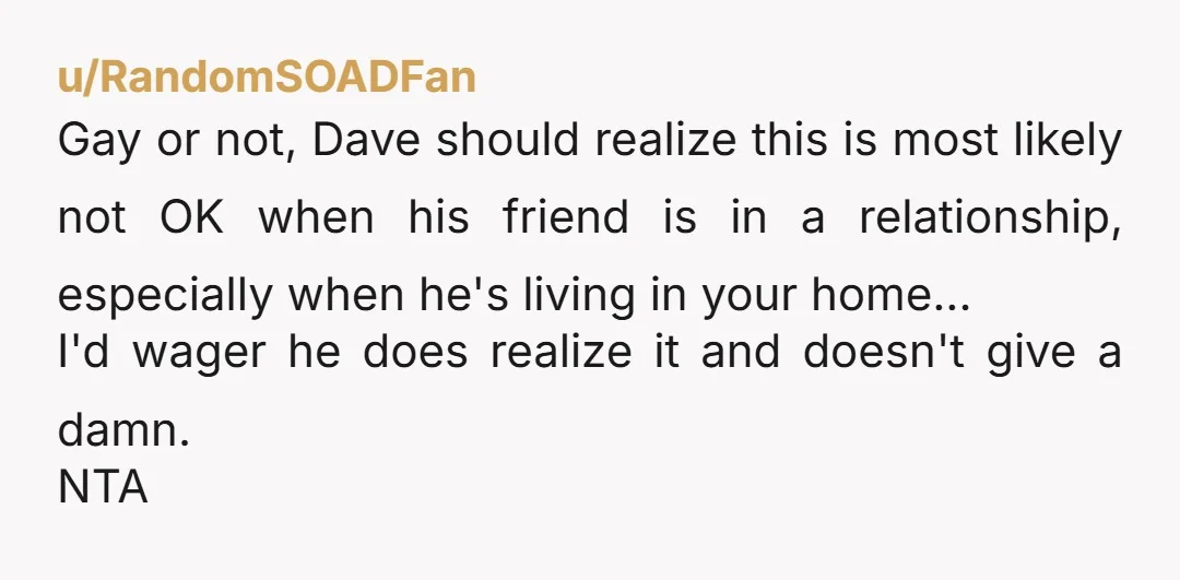 u/RandomSOADFan Gay or not, Dave should realize this is most likely not OK when his friend is in a relationship, especially when he's living in your home... I'd wager he...