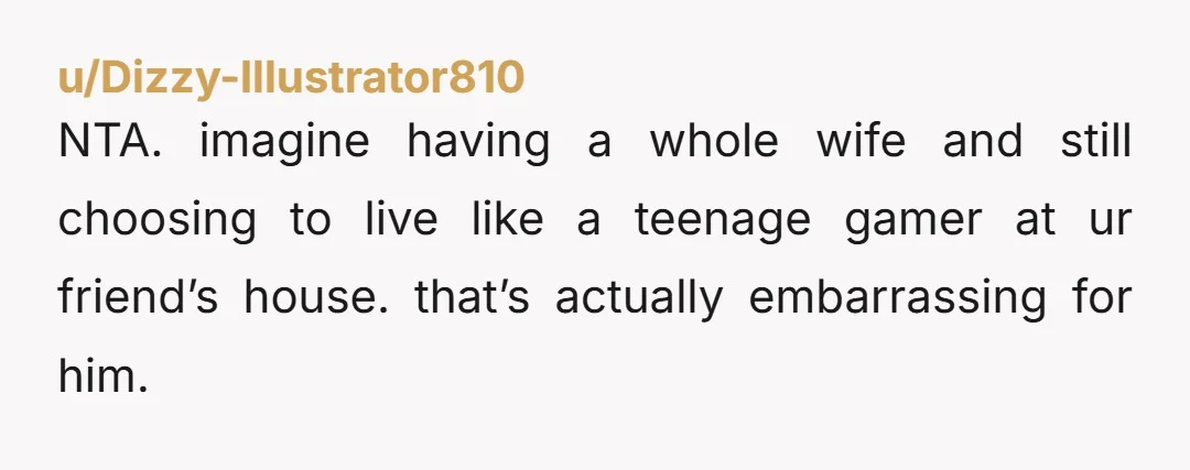 u/Dizzy-Illustrator810
NTA. imagine having a whole wife and still choosing to live like a teenage gamer at ur friend’s house. that’s actually embarrassing for him.