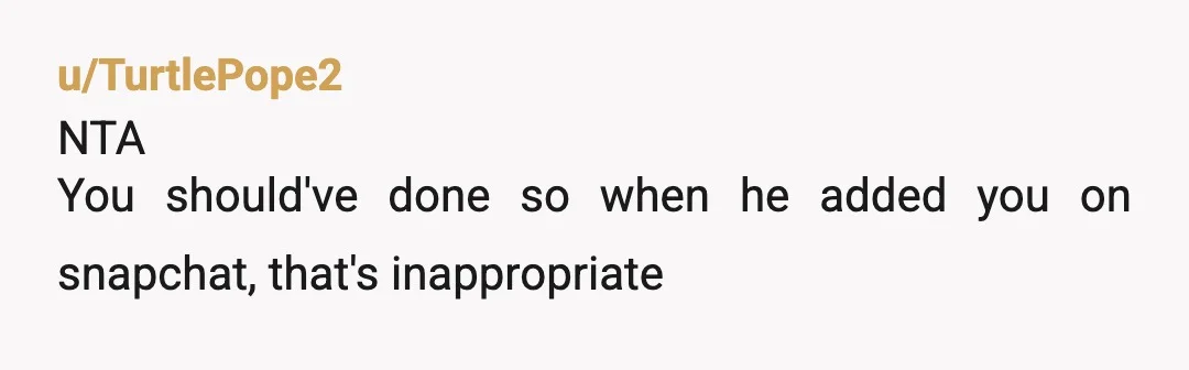 u/TurtlePope2
NTA
You should've done so when he added you on snapchat, that's inappropriate