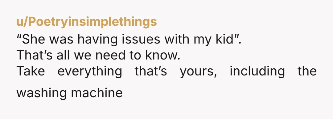u/Poetryinsimplethings “She was having issues with my kid”. That’s all we need to know. Take everything that’s yours, including the washing machine