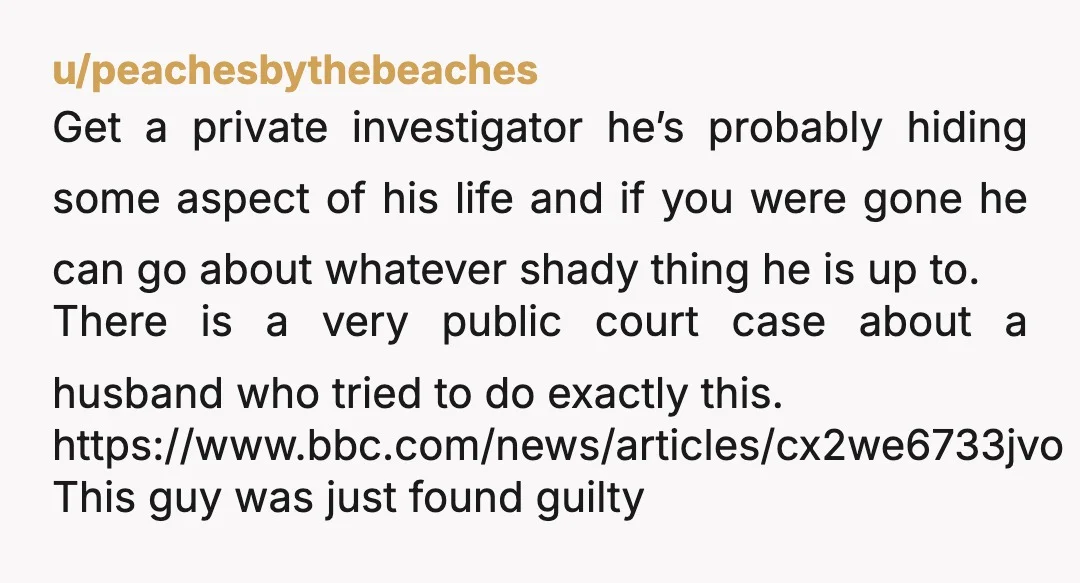 u/peachesbythebeaches Get a private investigator he’s probably hiding some aspect of his life and if you were gone he can go about whatever shady thing he is up to. There...