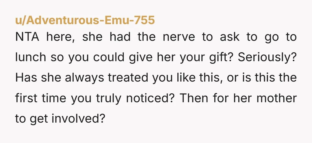 u/Adventurous-Emu-755 NTA here, she had the nerve to ask to go to lunch so you could give her your gift? Seriously? Has she always treated you like this, or is...