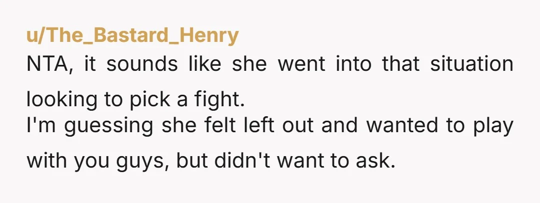 u/The_Bastard_Henry NTA, it sounds like she went into that situation looking to pick a fight. I'm guessing she felt left out and wanted to play with you guys, but didn't...
