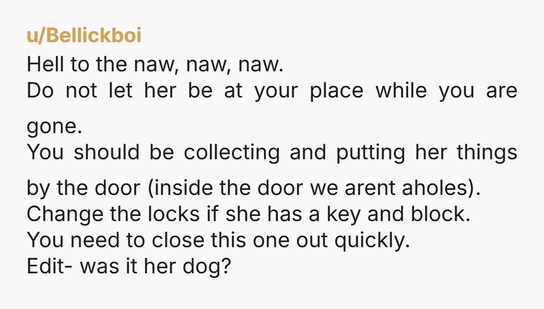 u/Bellickboi Hell to the naw, naw, naw. Do not let her be at your place while you are gone. You should be collecting and putting her things by the door...