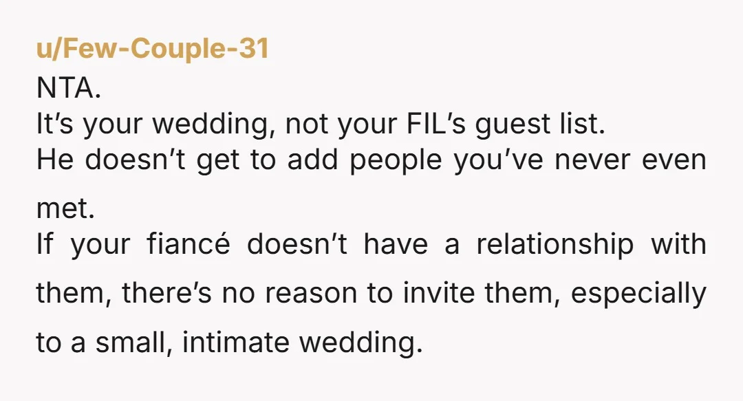 u/Few-Couple-31 NTA. It’s your wedding, not your FIL’s guest list. He doesn’t get to add people you’ve never even met. If your fiancé doesn’t have a relationship with them, there’s...