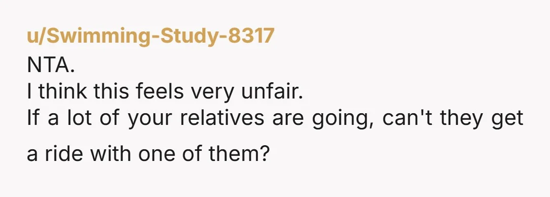 u/Swimming-Study-8317
NTA.
I think this feels very unfair.
If a lot of your relatives are going, can't they get a ride with one of them?