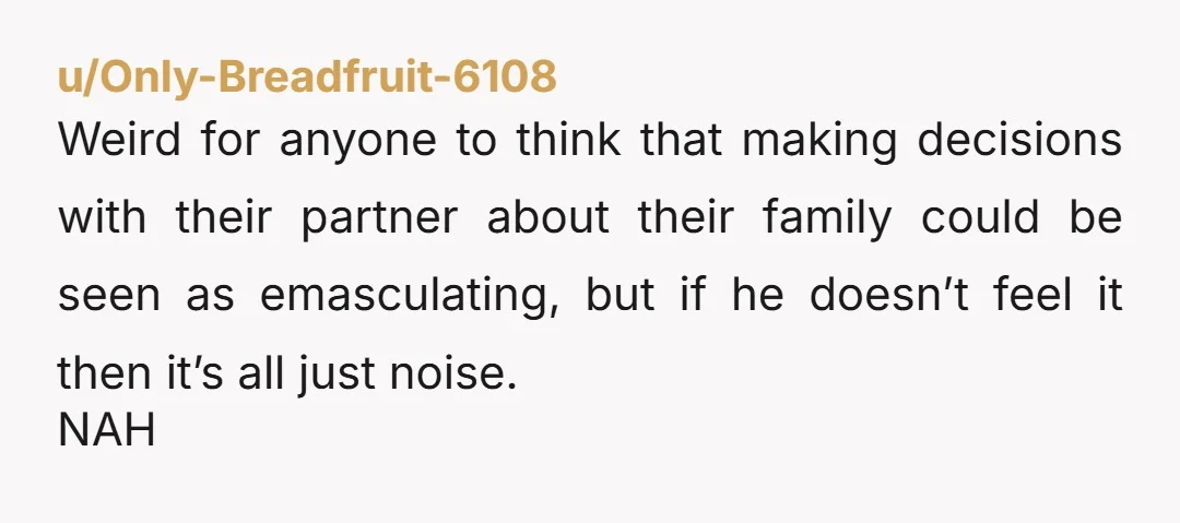 u/Only-Breadfruit-6108 Weird for anyone to think that making decisions with their partner about their family could be seen as emasculating, but if he doesn’t feel it then it’s all just...