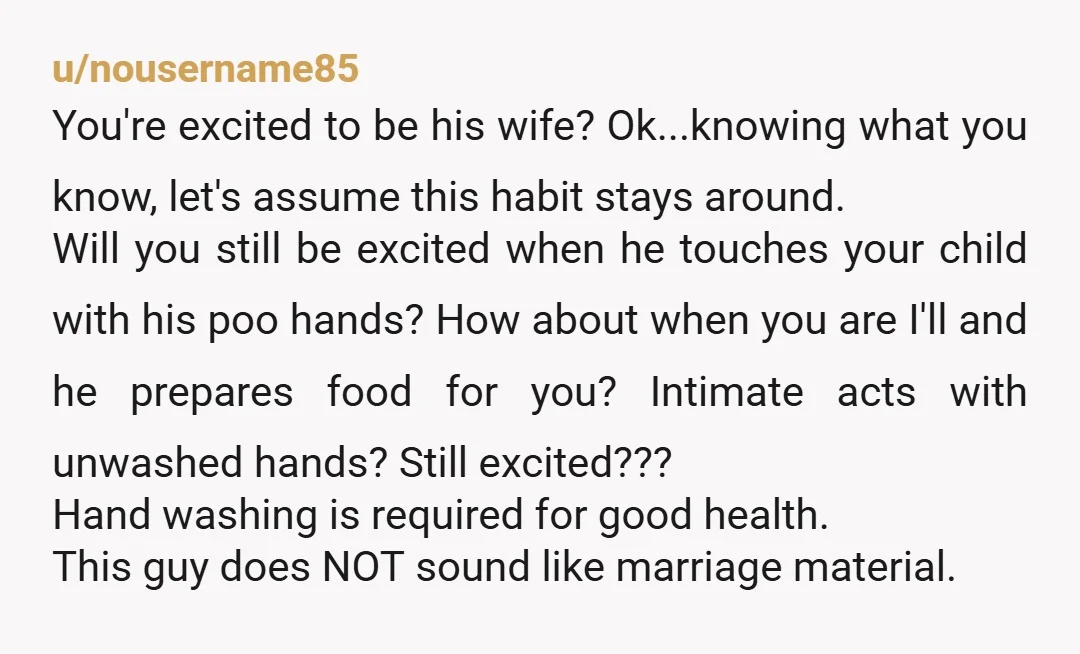 u/nousername85 You're excited to be his wife? Ok...knowing what you know, let's assume this habit stays around. Will you still be excited when he touches your child with his poo...