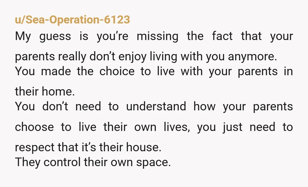 u/Sea-Operation-6123 My guess is you’re missing the fact that your parents really don’t enjoy living with you anymore. You made the choice to live with your parents in their home....