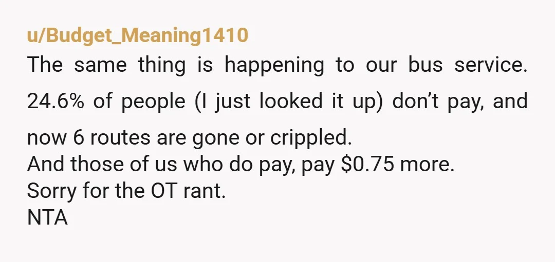 u/Budget_Meaning1410 The same thing is happening to our bus service. 24.6% of people (I just looked it up) don’t pay, and now 6 routes are gone or crippled. And those...