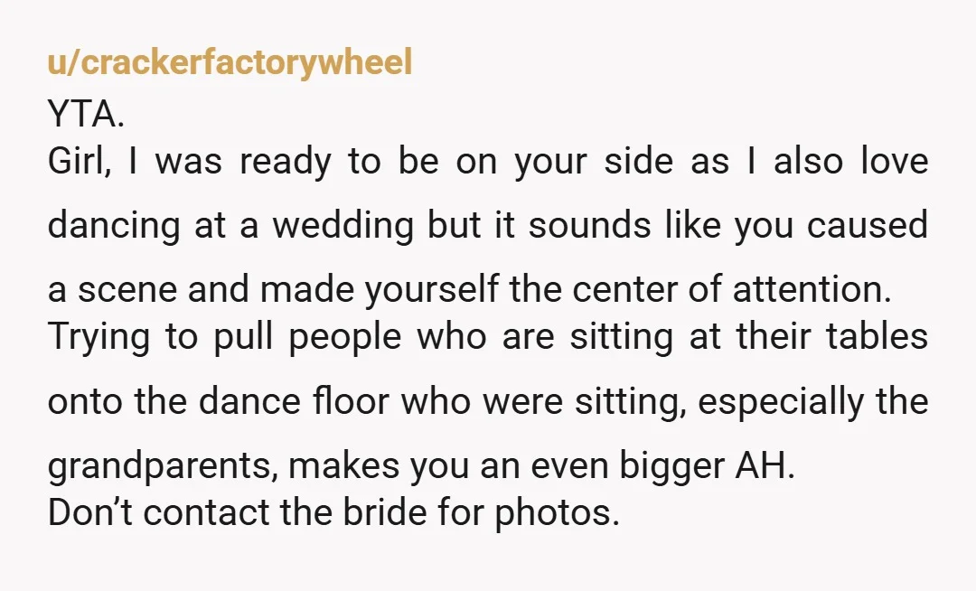 u/crackerfactorywheel YTA. Girl, I was ready to be on your side as I also love dancing at a wedding but it sounds like you caused a scene and made yourself...