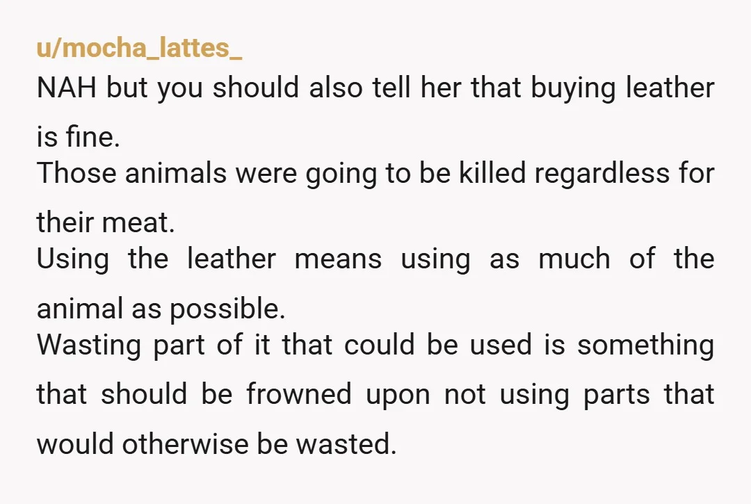 u/mocha_lattes_ NAH but you should also tell her that buying leather is fine. Those animals were going to be killed regardless for their meat. Using the leather means using as...