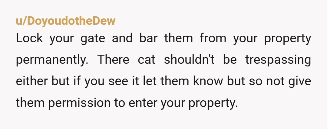 u/DoyoudotheDew Lock your gate and bar them from your property permanently. There cat shouldn't be trespassing either but if you see it let them know but so not give them...