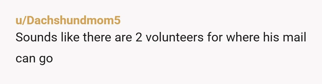 u/Dachshundmom5
Sounds like there are 2 volunteers for where his mail can go