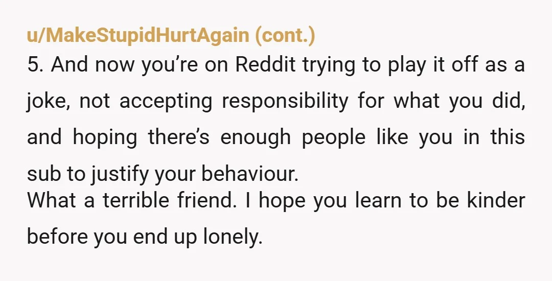 u/BigBackeron YTA. Even if your humor is normally like this, you are a huge AH for saying "G it was just a joke dont be soft." Even if the insult...